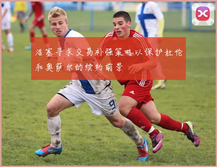 活塞寻求交易补强策略以保护杜伦和奥萨尔的续约前景