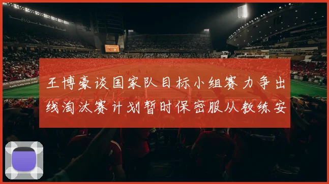 王博豪谈国家队目标小组赛力争出线淘汰赛计划暂时保密服从教练安排