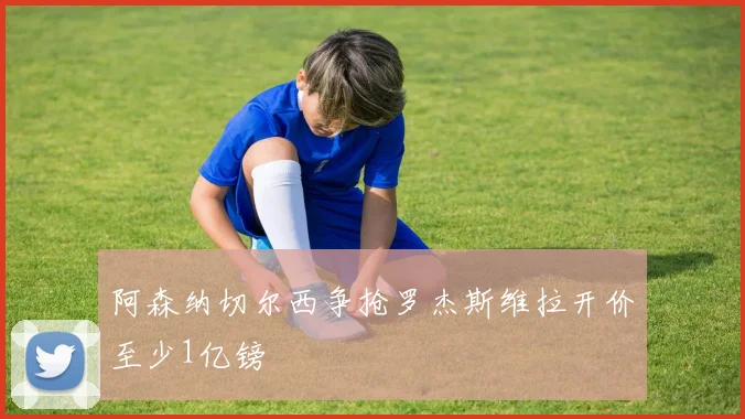 阿森纳切尔西争抢罗杰斯维拉开价至少1亿镑