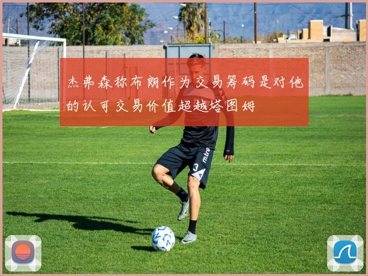 杰弗森称布朗作为交易筹码是对他的认可交易价值超越塔图姆