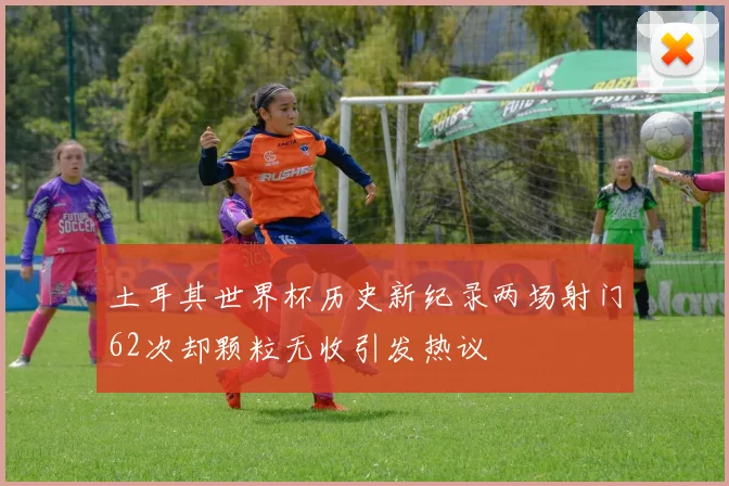 土耳其世界杯历史新纪录两场射门62次却颗粒无收引发热议