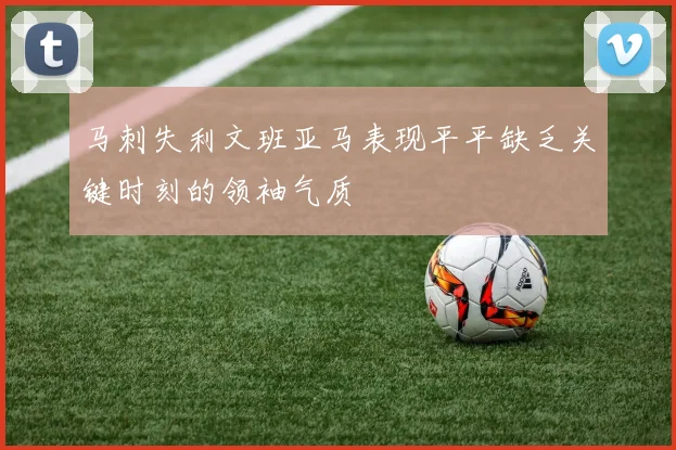 马刺失利文班亚马表现平平缺乏关键时刻的领袖气质