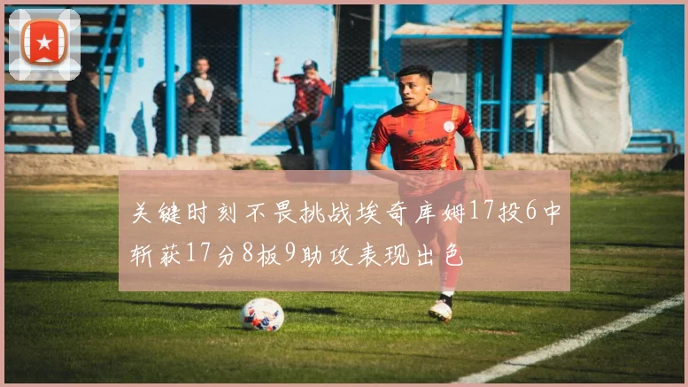 关键时刻不畏挑战埃奇库姆17投6中斩获17分8板9助攻表现出色