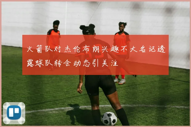 火箭队对杰伦布朗兴趣不大名记透露球队转会动态引关注