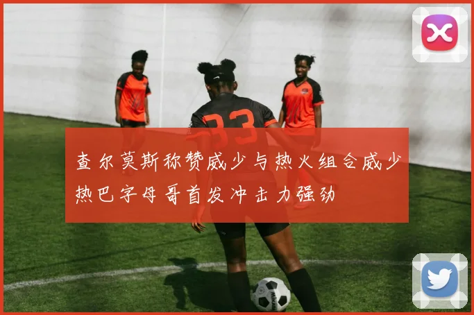 查尔莫斯称赞威少与热火组合威少热巴字母哥首发冲击力强劲