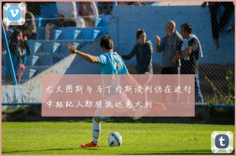尤文图斯与马丁内斯谈判仍在进行中经纪人即将抵达意大利