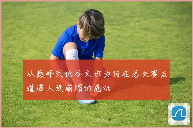 从巅峰到低谷文班为何在总决赛后遭遇人设崩塌的危机