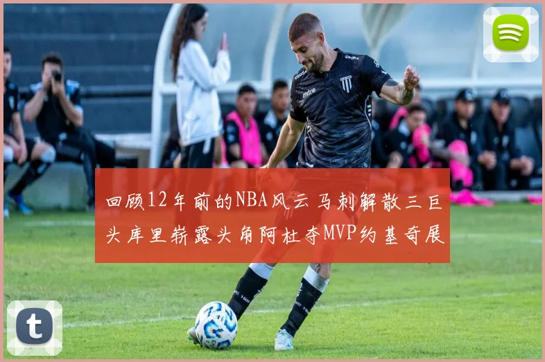 回顾12年前的NBA风云马刺解散三巨头库里崭露头角阿杜夺MVP约基奇展现天赋