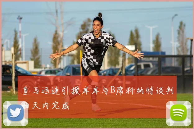 皇马迅速引援库库与B席科纳特谈判两天内完成