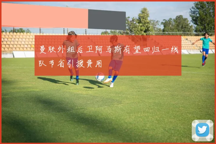 曼联外租后卫阿马斯有望回归一线队节省引援费用